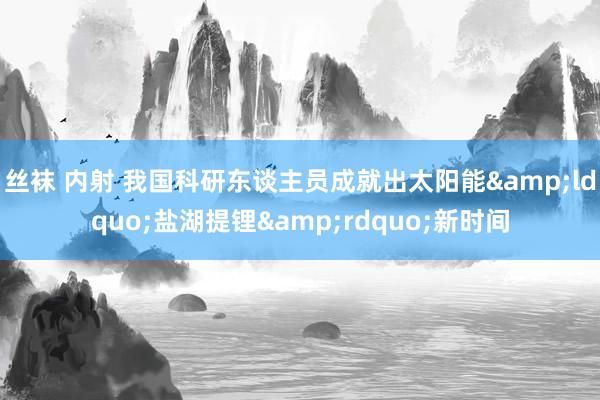 丝袜 内射 我国科研东谈主员成就出太阳能&ldquo;盐湖提锂&rdquo;新时间