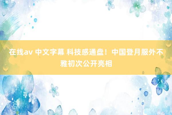 在线av 中文字幕 科技感通盘！中国登月服外不雅初次公开亮相