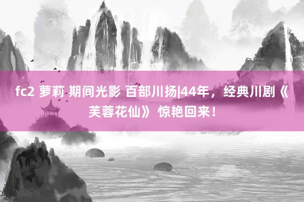 fc2 萝莉 期间光影 百部川扬|44年，经典川剧《芙蓉花仙》 惊艳回来！