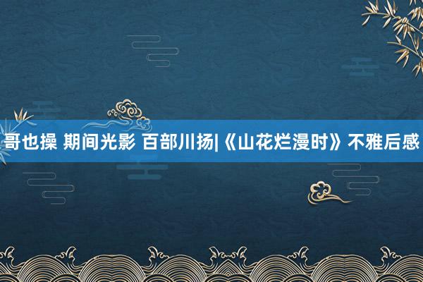 哥也操 期间光影 百部川扬|《山花烂漫时》不雅后感