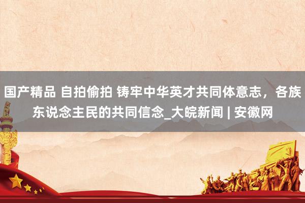 国产精品 自拍偷拍 铸牢中华英才共同体意志，各族东说念主民的共同信念_大皖新闻 | 安徽网