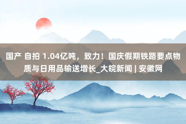 国产 自拍 1.04亿吨，致力！国庆假期铁路要点物质与日用品输送增长_大皖新闻 | 安徽网