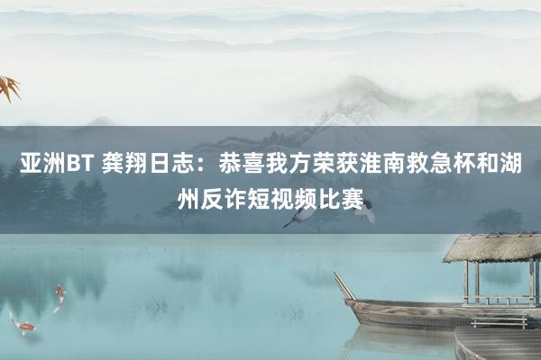 亚洲BT 龚翔日志：恭喜我方荣获淮南救急杯和湖州反诈短视频比赛