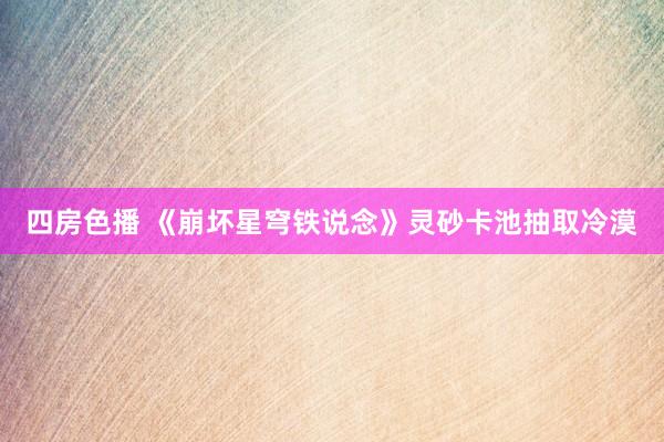 四房色播 《崩坏星穹铁说念》灵砂卡池抽取冷漠