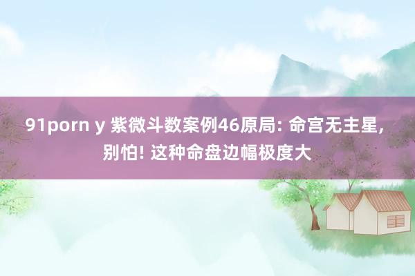 91porn y 紫微斗数案例46原局: 命宫无主星， 别怕! 这种命盘边幅极度大