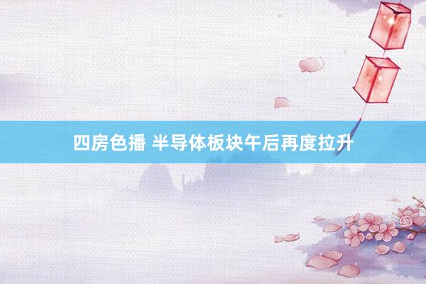 四房色播 半导体板块午后再度拉升