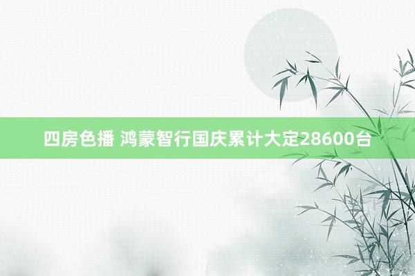 四房色播 鸿蒙智行国庆累计大定28600台