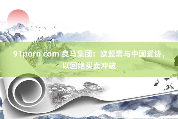 91porn com 良马集团：欧盟需与中国妥协，以回绝买卖冲破