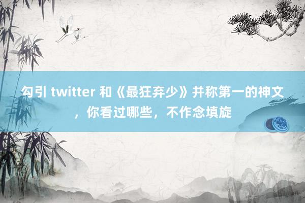 勾引 twitter 和《最狂弃少》并称第一的神文，你看过哪些，不作念填旋