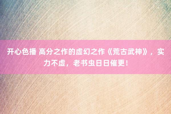 开心色播 高分之作的虚幻之作《荒古武神》，实力不虚，老书虫日日催更！