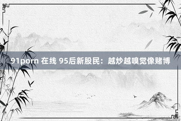 91porn 在线 95后新股民：越炒越嗅觉像赌博