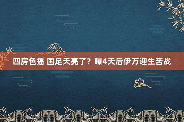 四房色播 国足天亮了？曝4天后伊万迎生苦战