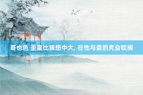哥也色 圭臬比猜想中大， 在性与爱的旯旮耽搁