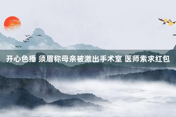 开心色播 须眉称母亲被激出手术室 医师索求红包