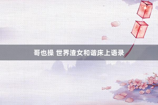 哥也操 世界渣女和谐床上语录