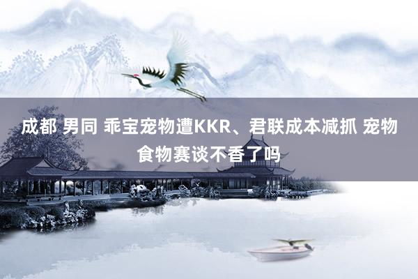 成都 男同 乖宝宠物遭KKR、君联成本减抓 宠物食物赛谈不香了吗