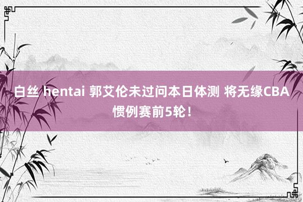 白丝 hentai 郭艾伦未过问本日体测 将无缘CBA惯例赛前5轮！