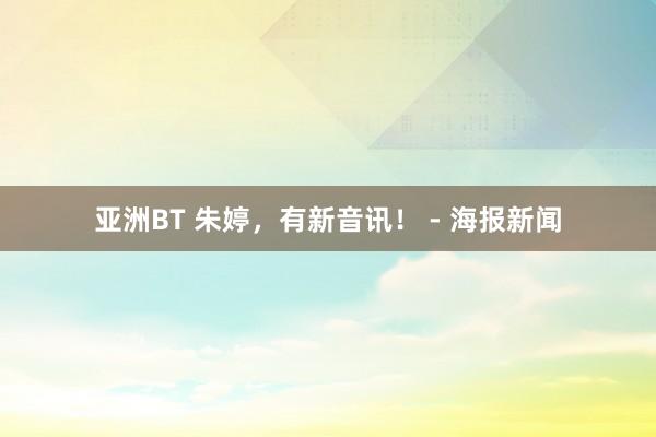 亚洲BT 朱婷，有新音讯！ - 海报新闻
