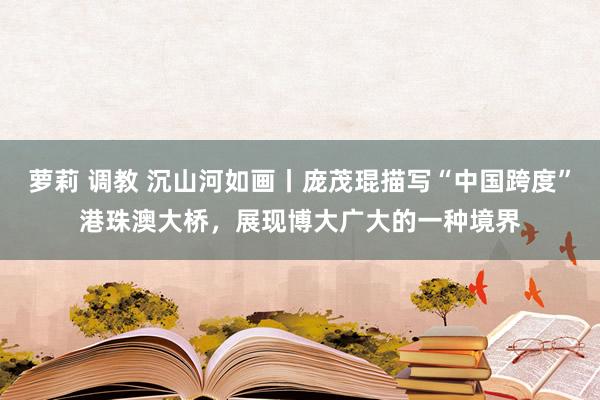 萝莉 调教 沉山河如画丨庞茂琨描写“中国跨度”港珠澳大桥，展现博大广大的一种境界