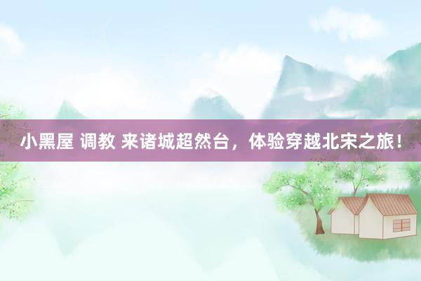 小黑屋 调教 来诸城超然台，体验穿越北宋之旅！