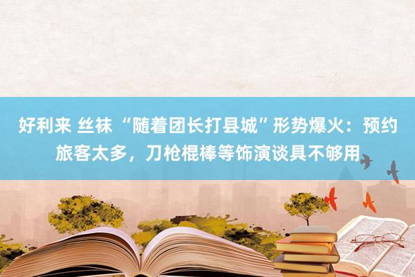 好利来 丝袜 “随着团长打县城”形势爆火：预约旅客太多，刀枪棍棒等饰演谈具不够用