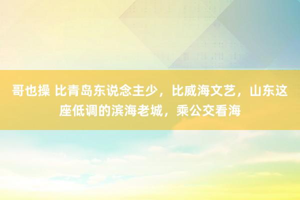 哥也操 比青岛东说念主少，比威海文艺，山东这座低调的滨海老城，乘公交看海