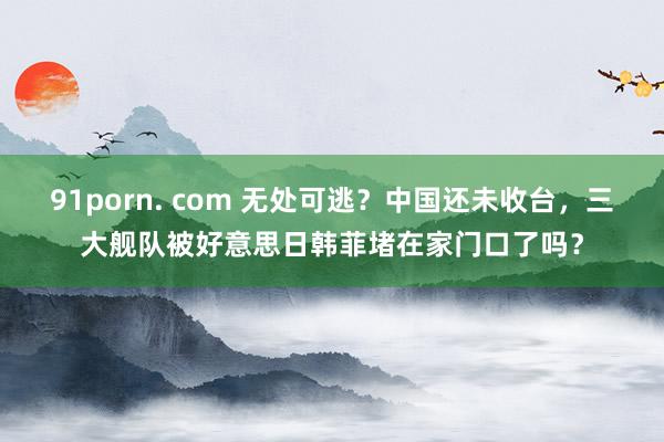 91porn. com 无处可逃？中国还未收台，三大舰队被好意思日韩菲堵在家门口了吗？