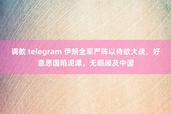 调教 telegram 伊朗全军严阵以待欲大战，好意思国陷泥潭，无暇顾及中国