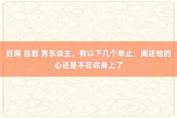 巨屌 自慰 男东谈主，有以下几个举止，阐述他的心还是不在你身上了