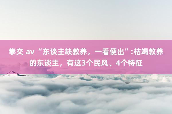 拳交 av “东谈主缺教养，一看便出”:枯竭教养的东谈主，有这3个民风、4个特征