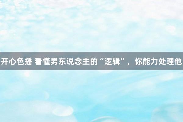 开心色播 看懂男东说念主的“逻辑”，你能力处理他
