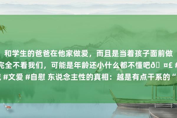 和学生的爸爸在他家做爱，而且是当着孩子面前做爱，太刺激了，孩子完全不看我们，可能是年龄还小什么都不懂吧🤣 #同城 #文爱 #自慰 东说念主性的真相：越是有点干系的“熟东说念主”，越会相互伤害