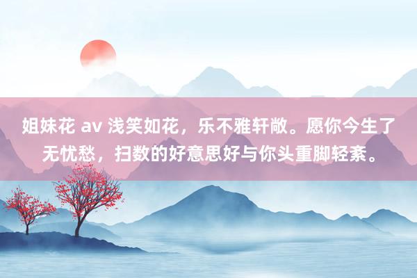 姐妹花 av 浅笑如花，乐不雅轩敞。愿你今生了无忧愁，扫数的好意思好与你头重脚轻紊。