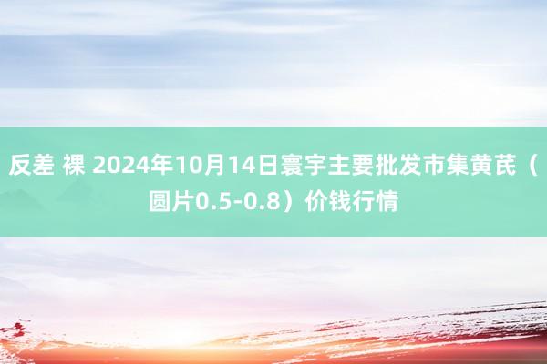 反差 裸 2024年10月14日寰宇主要批发市集黄芪（圆片0.5-0.8）价钱行情