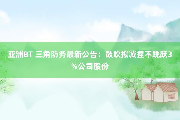 亚洲BT 三角防务最新公告：鼓吹拟减捏不跳跃3%公司股份