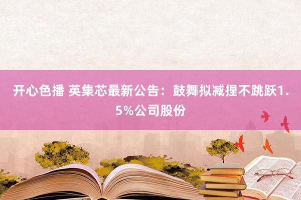开心色播 英集芯最新公告：鼓舞拟减捏不跳跃1.5%公司股份