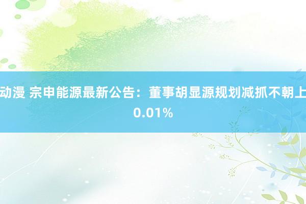 动漫 宗申能源最新公告：董事胡显源规划减抓不朝上0.01%