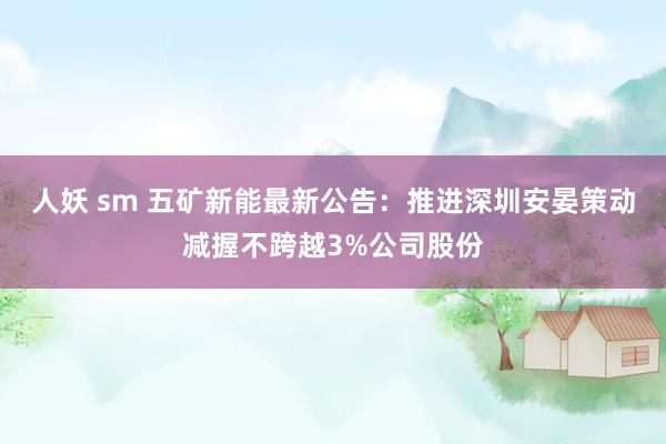 人妖 sm 五矿新能最新公告：推进深圳安晏策动减握不跨越3%公司股份