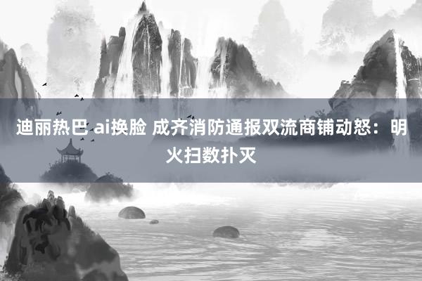 迪丽热巴 ai换脸 成齐消防通报双流商铺动怒：明火扫数扑灭