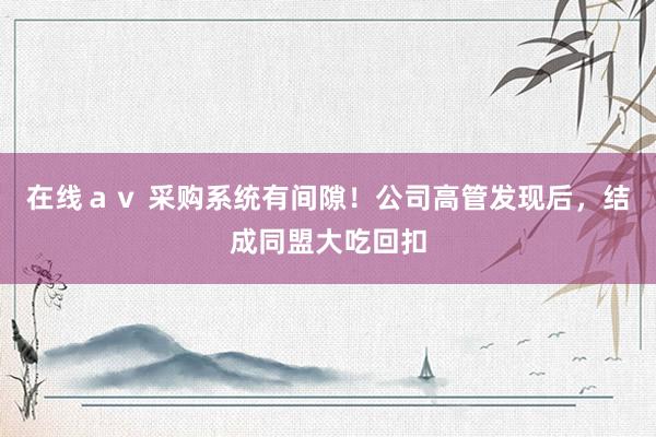 在线ａｖ 采购系统有间隙！公司高管发现后，结成同盟大吃回扣