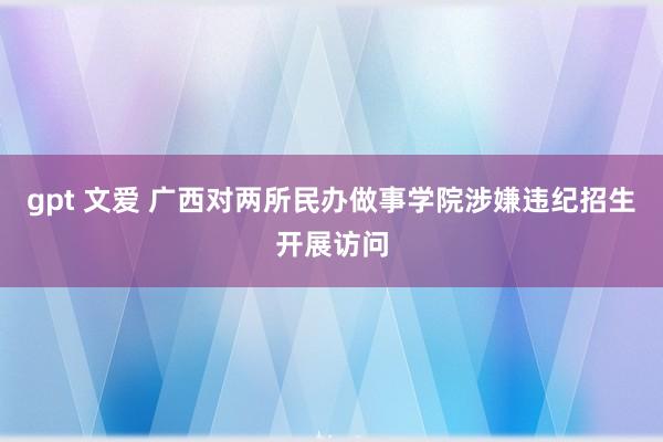 gpt 文爱 广西对两所民办做事学院涉嫌违纪招生开展访问