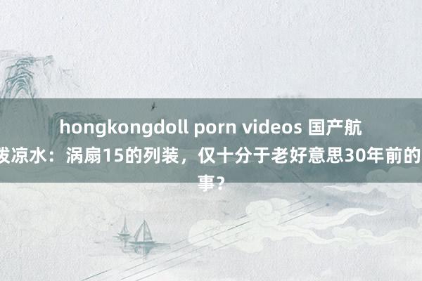 hongkongdoll porn videos 国产航发被泼凉水：涡扇15的列装，仅十分于老好意思30年前的本事？