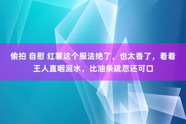 偷拍 自慰 红薯这个服法绝了，也太香了，看着王人直咽涎水，<a href=