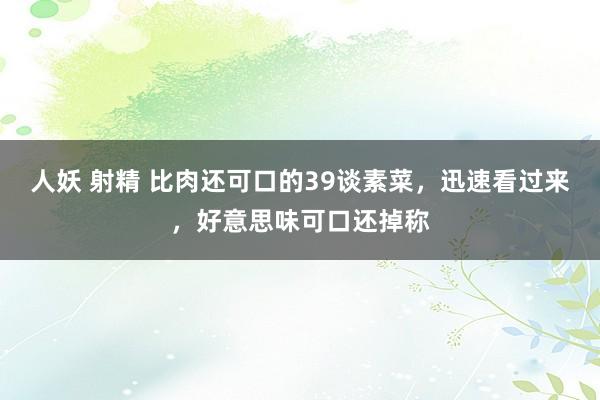 人妖 射精 比肉还可口的39谈素菜，迅速看过来，好意思味可口还掉称