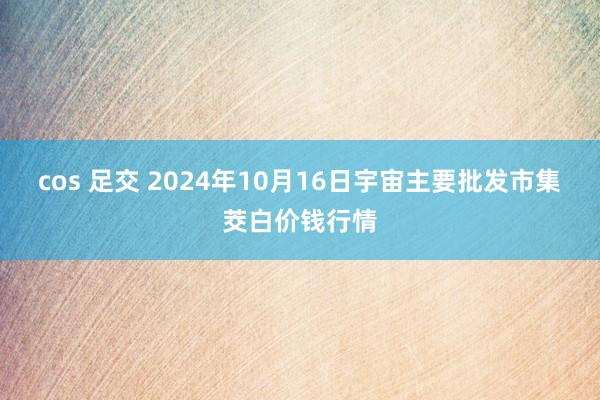cos 足交 2024年10月16日宇宙主要批发市集茭白价钱行情
