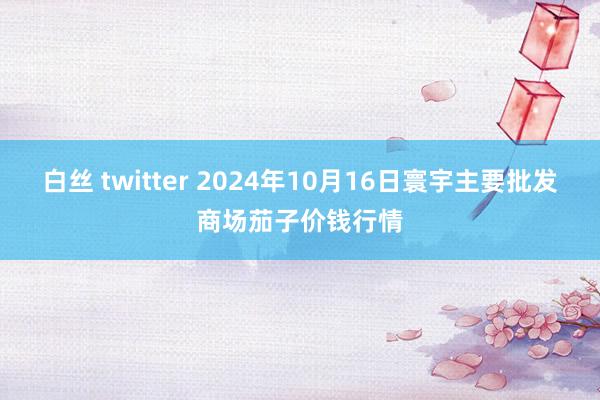 白丝 twitter 2024年10月16日寰宇主要批发商场茄子价钱行情