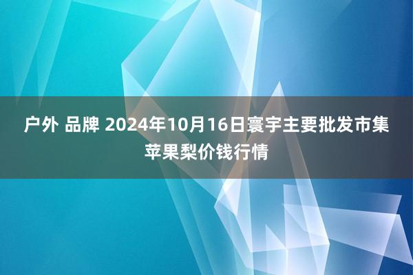 户外 品牌 2024年10月16日寰宇主要批发市集苹果梨价钱行情