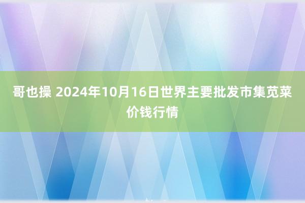 哥也操 2024年10月16日世界主要批发市集苋菜价钱行情