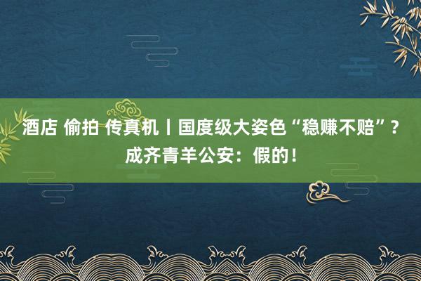 酒店 偷拍 传真机丨国度级大姿色“稳赚不赔”？成齐青羊公安：假的！
