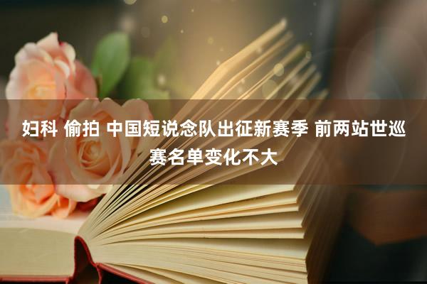 妇科 偷拍 中国短说念队出征新赛季 前两站世巡赛名单变化不大